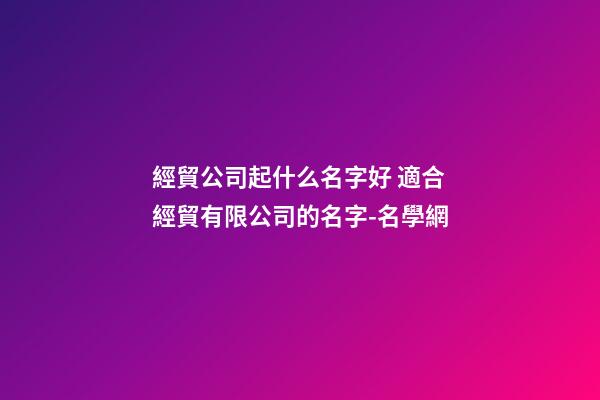 經貿公司起什么名字好 適合經貿有限公司的名字-名學網